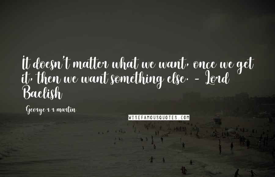 George R R Martin Quotes: It doesn't matter what we want, once we get it, then we want something else. - Lord Baelish