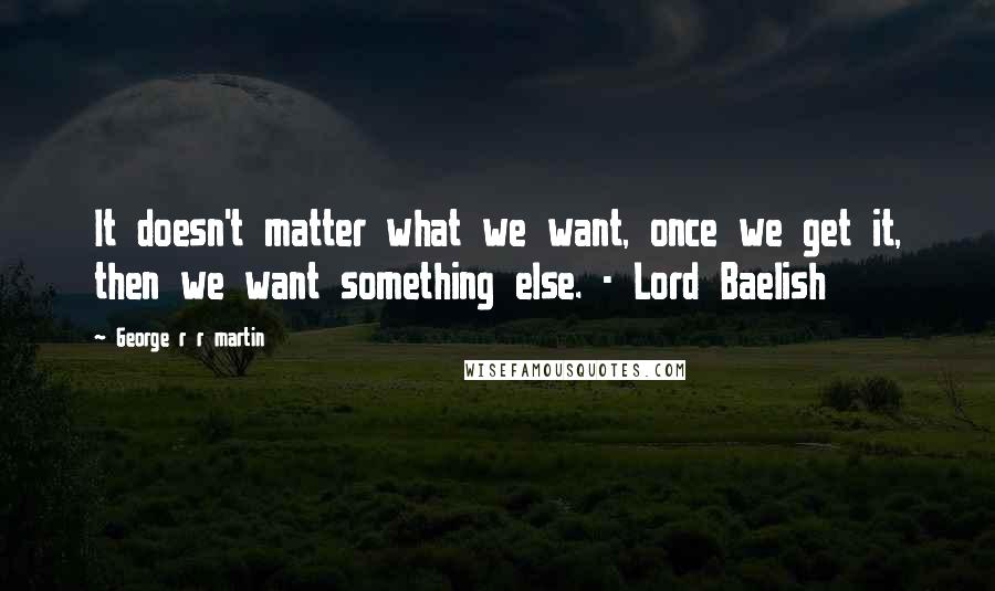 George R R Martin Quotes: It doesn't matter what we want, once we get it, then we want something else. - Lord Baelish