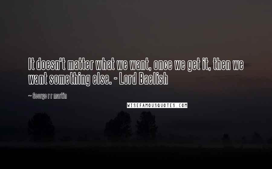 George R R Martin Quotes: It doesn't matter what we want, once we get it, then we want something else. - Lord Baelish