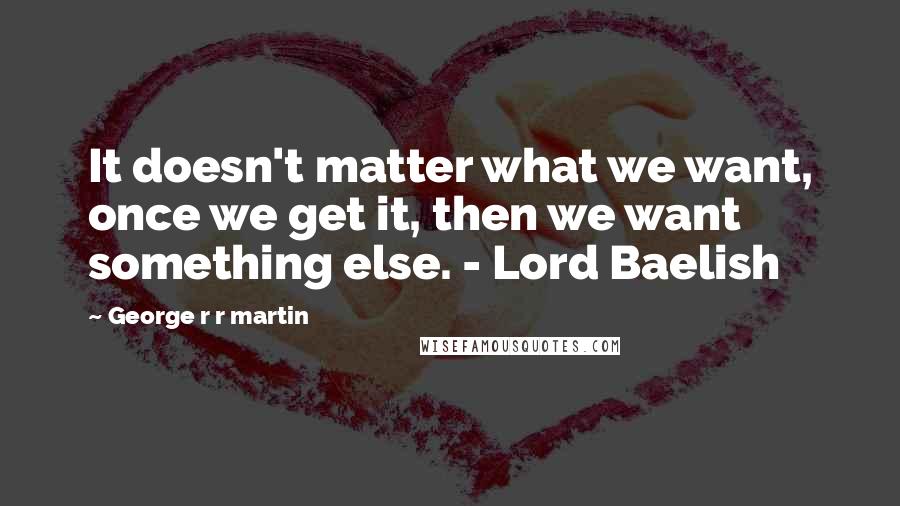 George R R Martin Quotes: It doesn't matter what we want, once we get it, then we want something else. - Lord Baelish