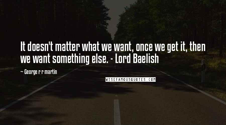 George R R Martin Quotes: It doesn't matter what we want, once we get it, then we want something else. - Lord Baelish