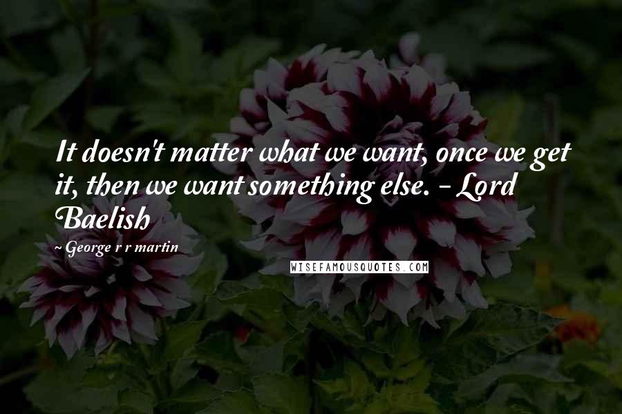 George R R Martin Quotes: It doesn't matter what we want, once we get it, then we want something else. - Lord Baelish