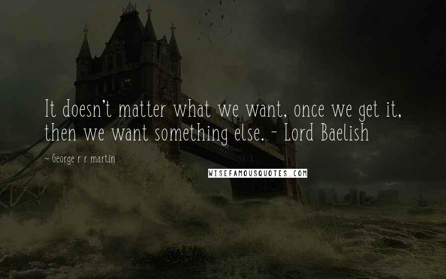 George R R Martin Quotes: It doesn't matter what we want, once we get it, then we want something else. - Lord Baelish