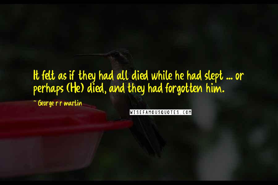 George R R Martin Quotes: It felt as if they had all died while he had slept ... or perhaps (He) died, and they had forgotten him.