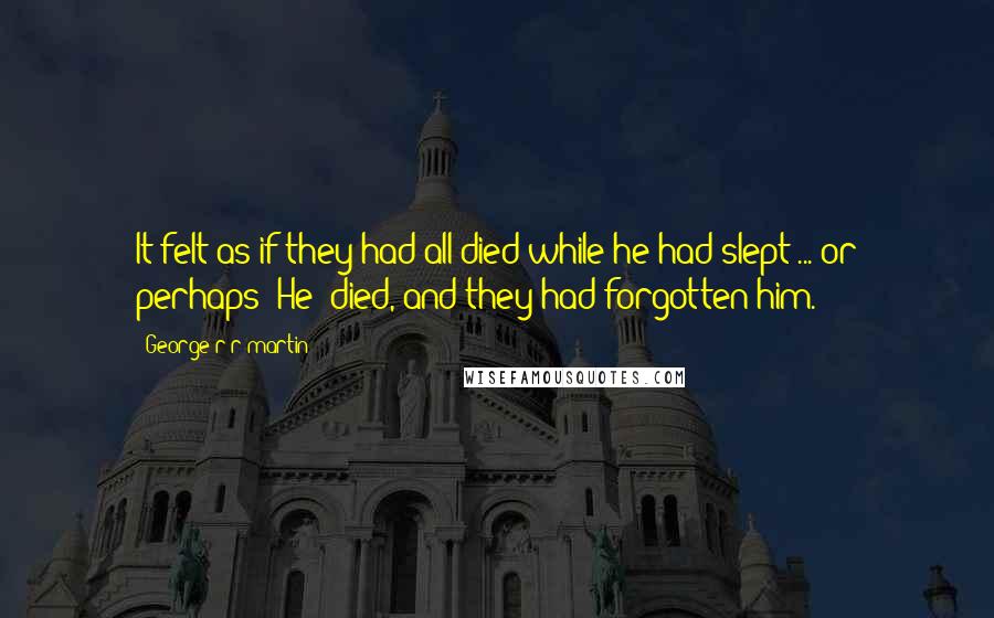 George R R Martin Quotes: It felt as if they had all died while he had slept ... or perhaps (He) died, and they had forgotten him.