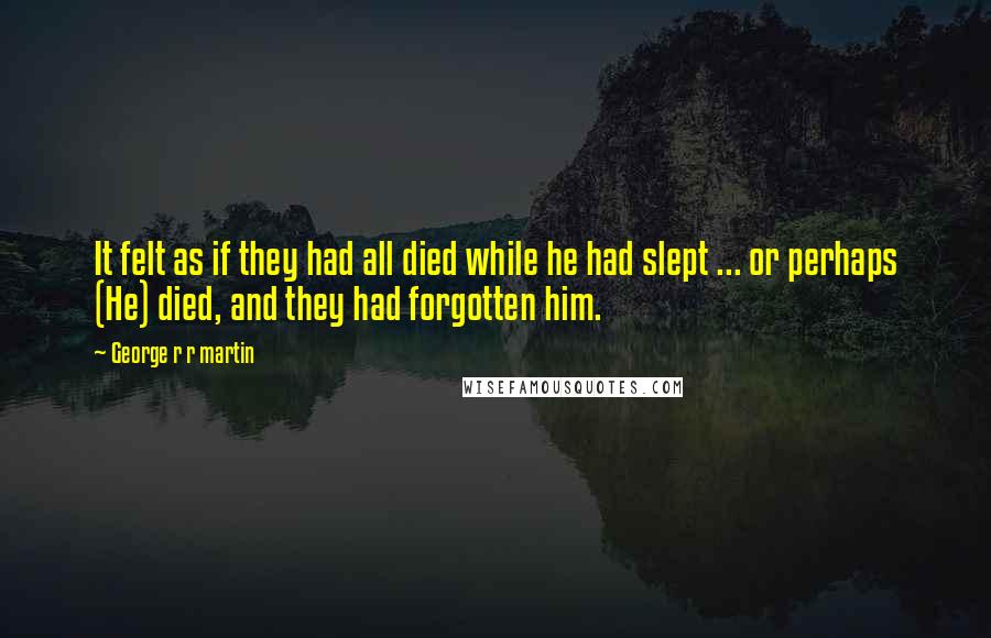 George R R Martin Quotes: It felt as if they had all died while he had slept ... or perhaps (He) died, and they had forgotten him.