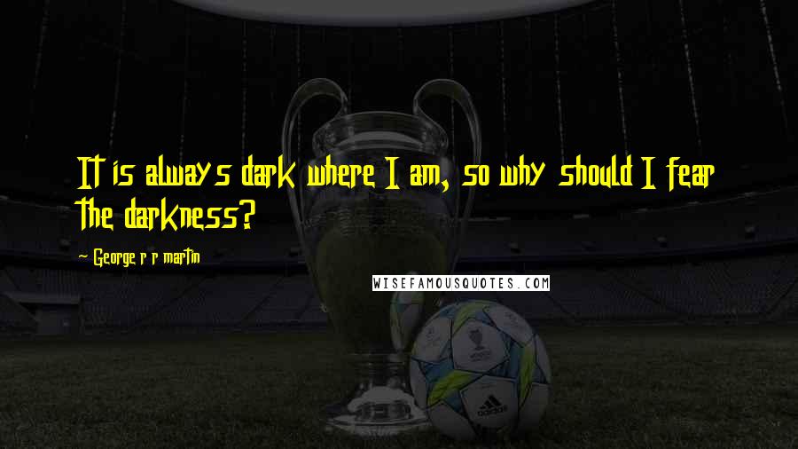 George R R Martin Quotes: It is always dark where I am, so why should I fear the darkness?