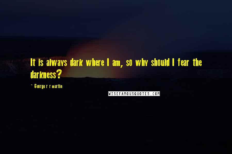 George R R Martin Quotes: It is always dark where I am, so why should I fear the darkness?