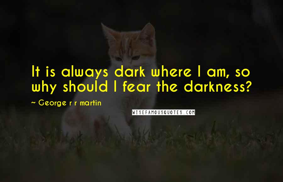 George R R Martin Quotes: It is always dark where I am, so why should I fear the darkness?