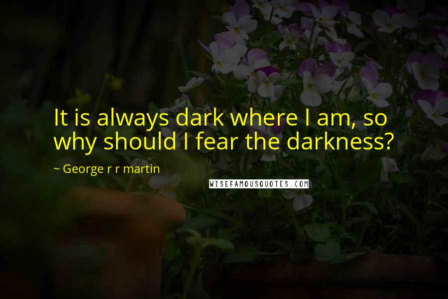 George R R Martin Quotes: It is always dark where I am, so why should I fear the darkness?