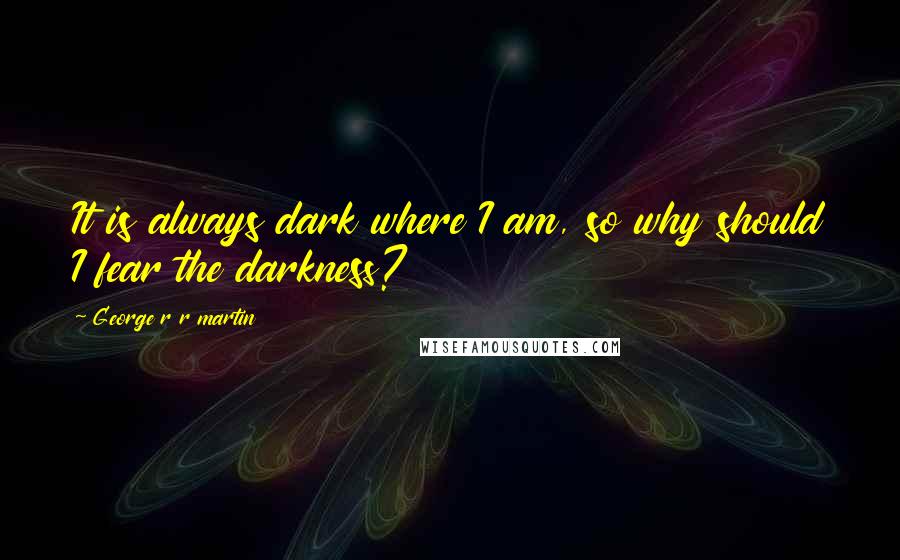 George R R Martin Quotes: It is always dark where I am, so why should I fear the darkness?