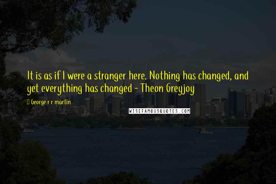 George R R Martin Quotes: It is as if I were a stranger here. Nothing has changed, and yet everything has changed - Theon Greyjoy