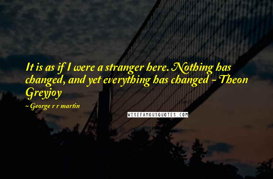 George R R Martin Quotes: It is as if I were a stranger here. Nothing has changed, and yet everything has changed - Theon Greyjoy