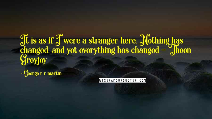 George R R Martin Quotes: It is as if I were a stranger here. Nothing has changed, and yet everything has changed - Theon Greyjoy