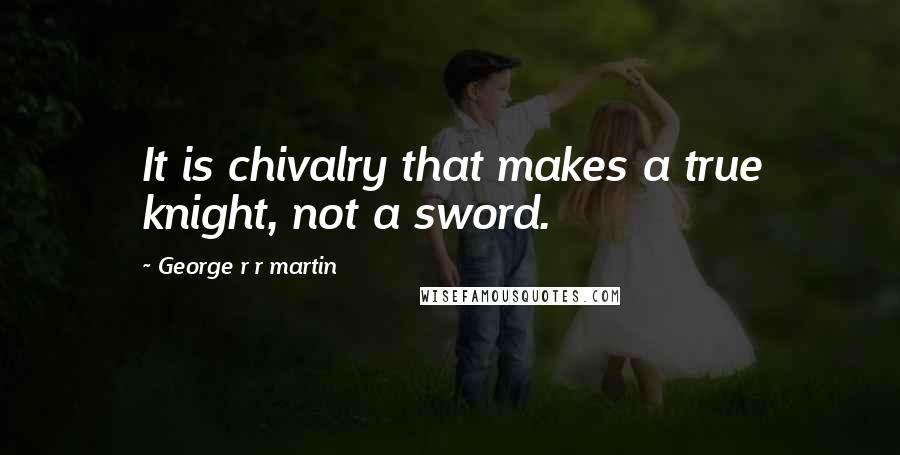 George R R Martin Quotes: It is chivalry that makes a true knight, not a sword.