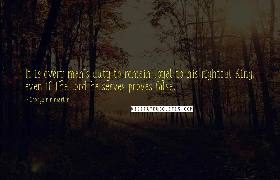 George R R Martin Quotes: It is every man's duty to remain loyal to his rightful King, even if the lord he serves proves false.