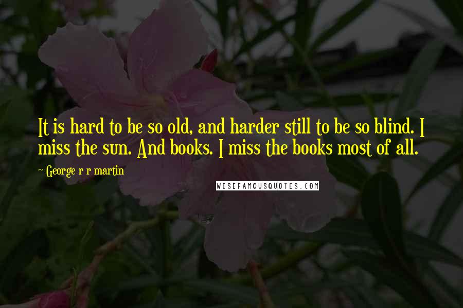 George R R Martin Quotes: It is hard to be so old, and harder still to be so blind. I miss the sun. And books. I miss the books most of all.