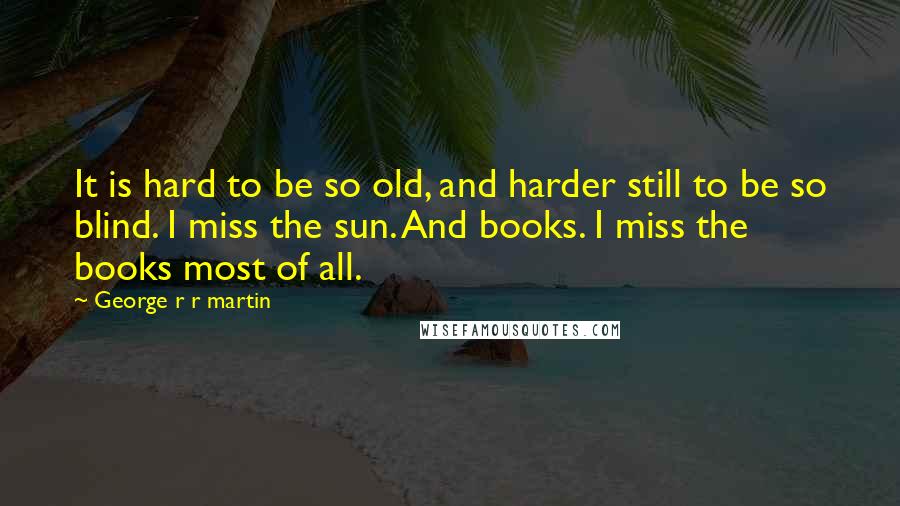 George R R Martin Quotes: It is hard to be so old, and harder still to be so blind. I miss the sun. And books. I miss the books most of all.
