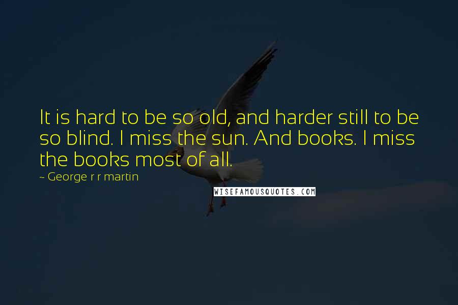 George R R Martin Quotes: It is hard to be so old, and harder still to be so blind. I miss the sun. And books. I miss the books most of all.