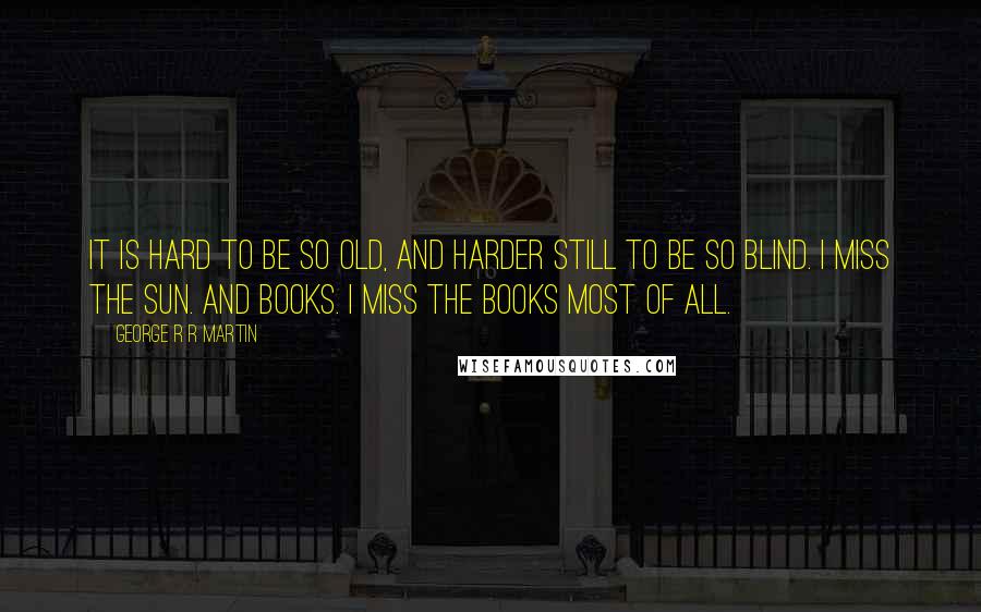 George R R Martin Quotes: It is hard to be so old, and harder still to be so blind. I miss the sun. And books. I miss the books most of all.