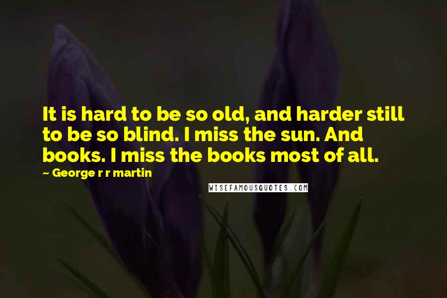 George R R Martin Quotes: It is hard to be so old, and harder still to be so blind. I miss the sun. And books. I miss the books most of all.