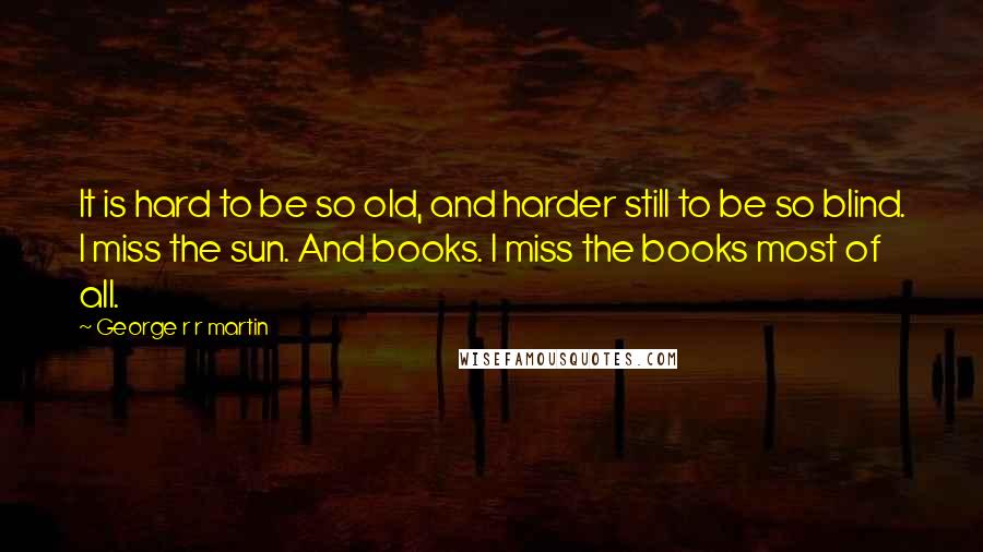 George R R Martin Quotes: It is hard to be so old, and harder still to be so blind. I miss the sun. And books. I miss the books most of all.