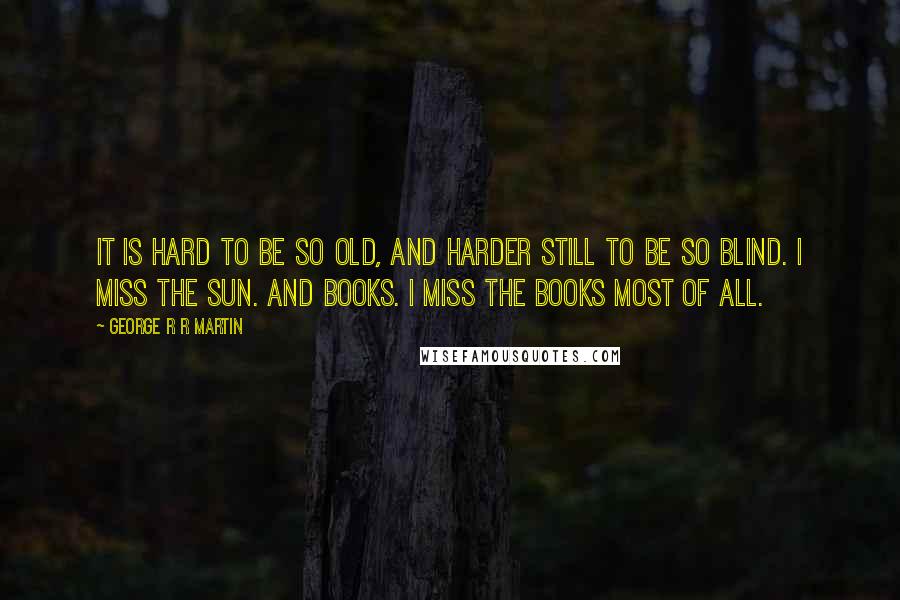 George R R Martin Quotes: It is hard to be so old, and harder still to be so blind. I miss the sun. And books. I miss the books most of all.