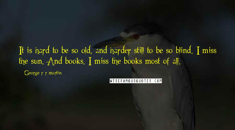 George R R Martin Quotes: It is hard to be so old, and harder still to be so blind. I miss the sun. And books. I miss the books most of all.