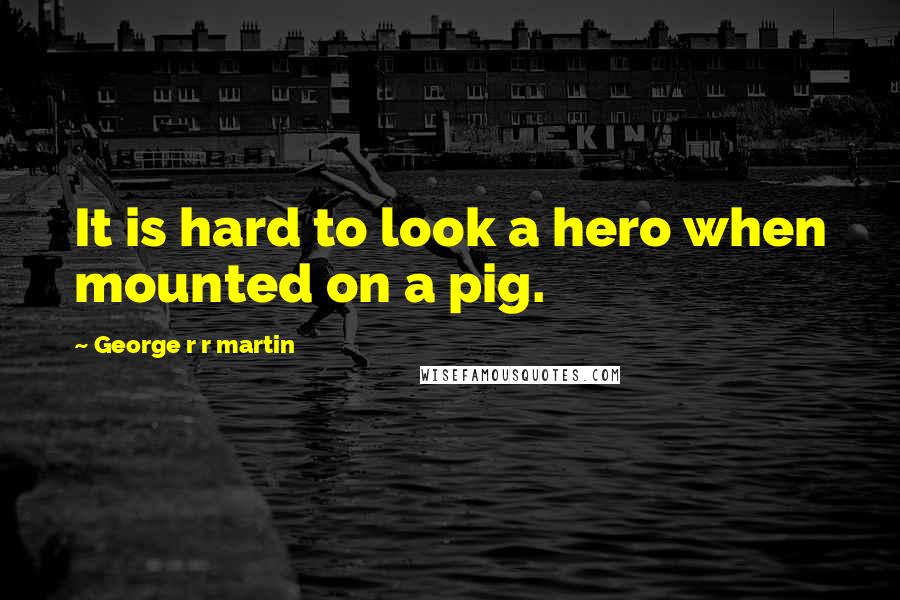 George R R Martin Quotes: It is hard to look a hero when mounted on a pig.