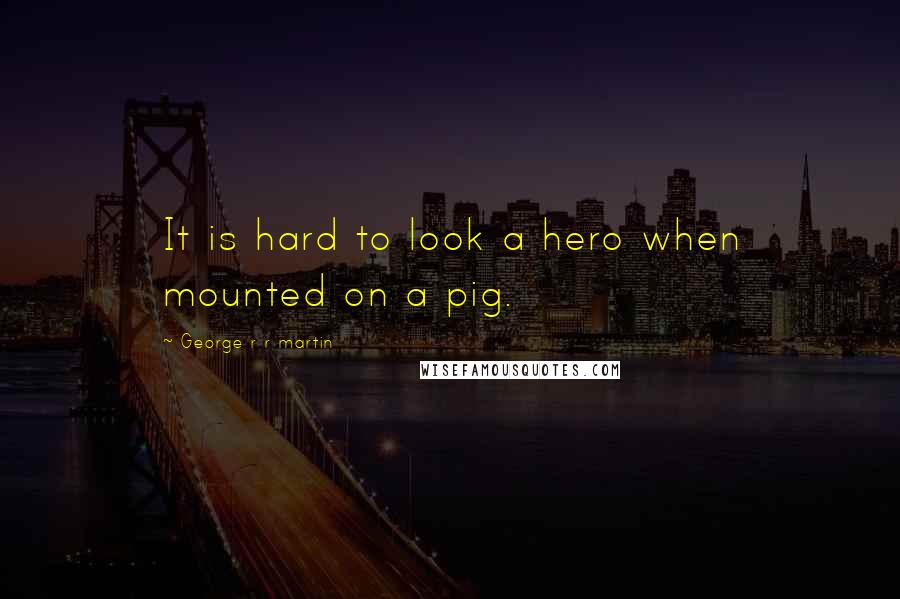 George R R Martin Quotes: It is hard to look a hero when mounted on a pig.