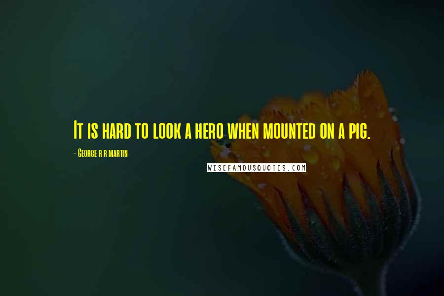 George R R Martin Quotes: It is hard to look a hero when mounted on a pig.