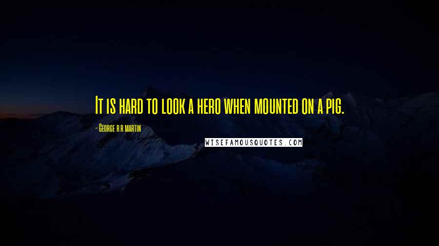 George R R Martin Quotes: It is hard to look a hero when mounted on a pig.