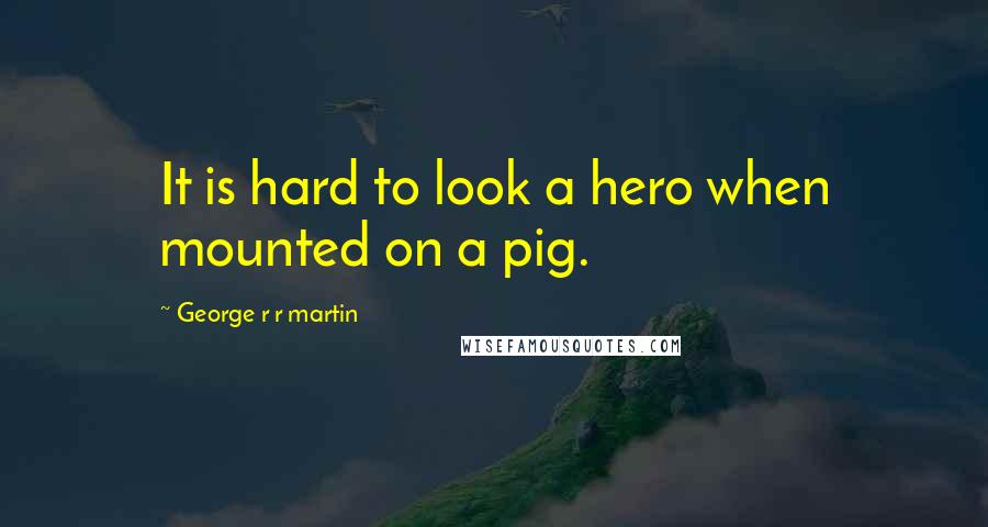 George R R Martin Quotes: It is hard to look a hero when mounted on a pig.