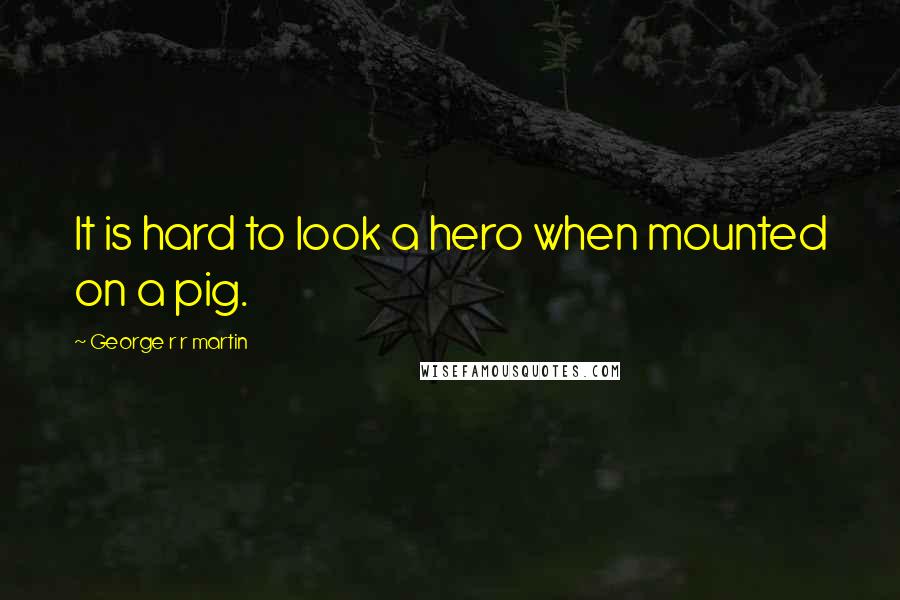 George R R Martin Quotes: It is hard to look a hero when mounted on a pig.