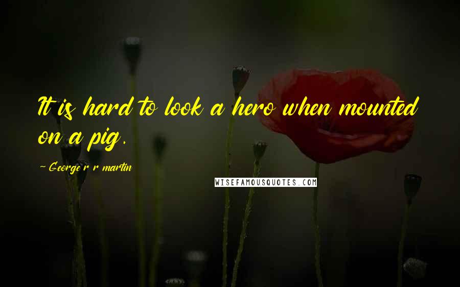 George R R Martin Quotes: It is hard to look a hero when mounted on a pig.