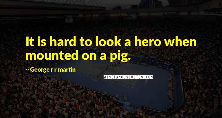 George R R Martin Quotes: It is hard to look a hero when mounted on a pig.