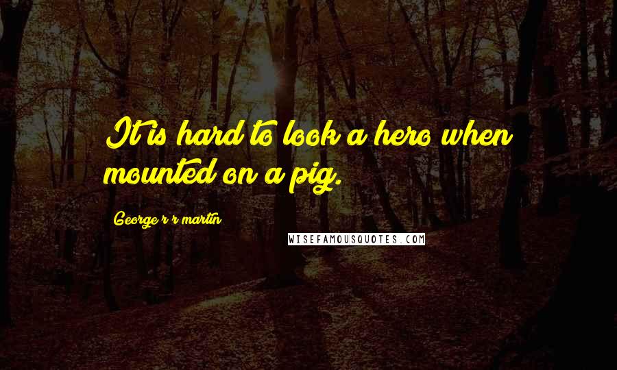 George R R Martin Quotes: It is hard to look a hero when mounted on a pig.