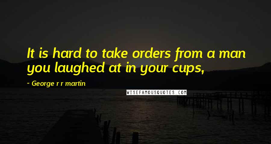 George R R Martin Quotes: It is hard to take orders from a man you laughed at in your cups,
