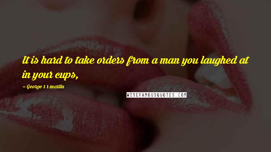 George R R Martin Quotes: It is hard to take orders from a man you laughed at in your cups,