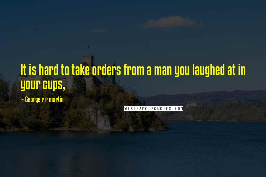 George R R Martin Quotes: It is hard to take orders from a man you laughed at in your cups,