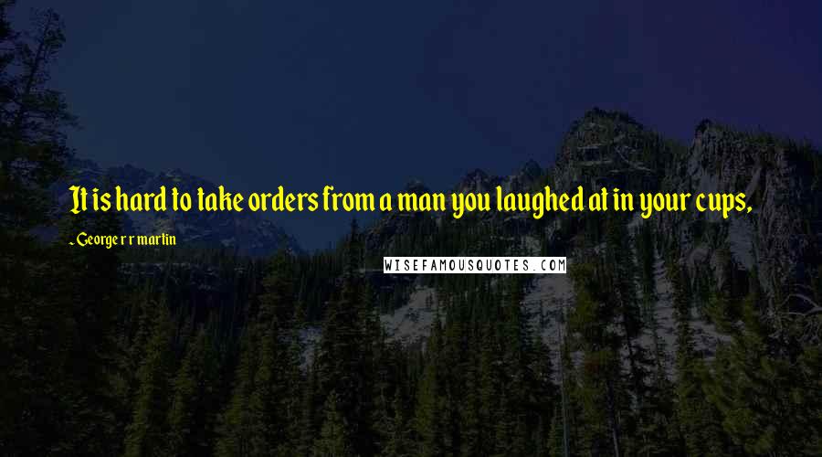 George R R Martin Quotes: It is hard to take orders from a man you laughed at in your cups,