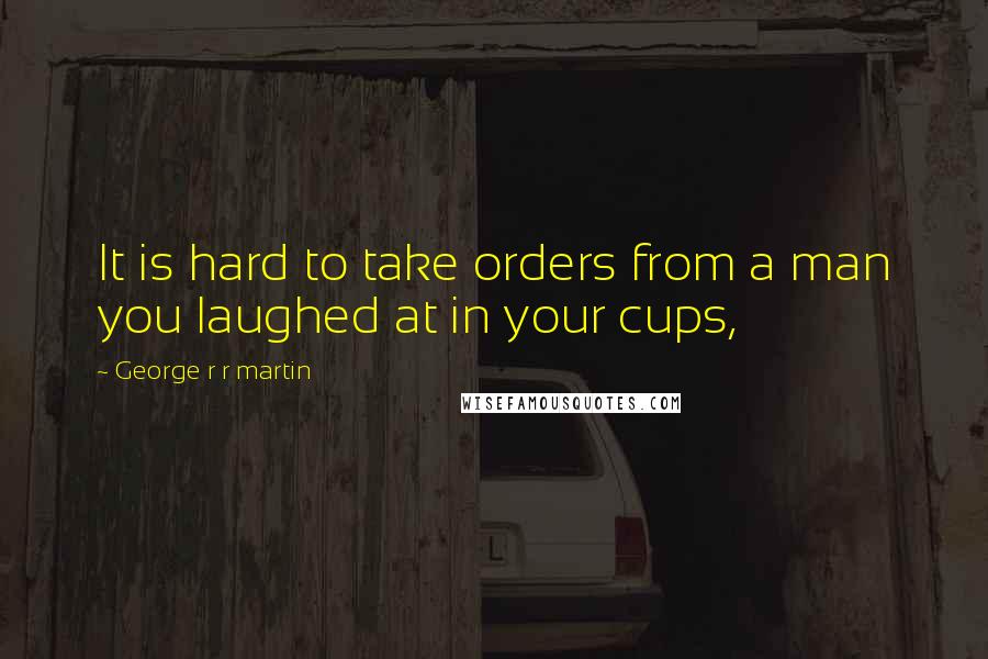 George R R Martin Quotes: It is hard to take orders from a man you laughed at in your cups,