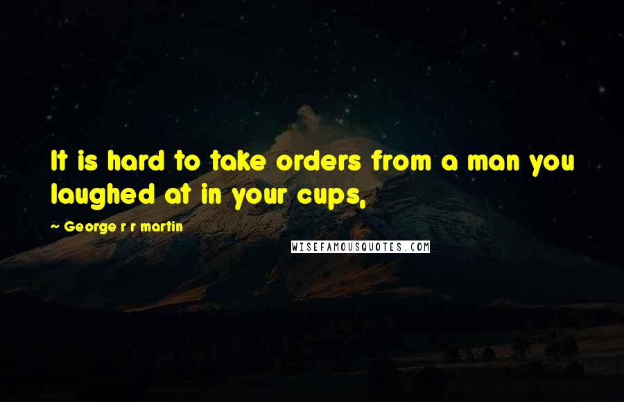 George R R Martin Quotes: It is hard to take orders from a man you laughed at in your cups,