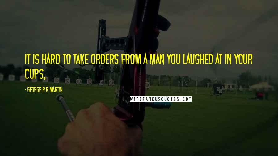 George R R Martin Quotes: It is hard to take orders from a man you laughed at in your cups,