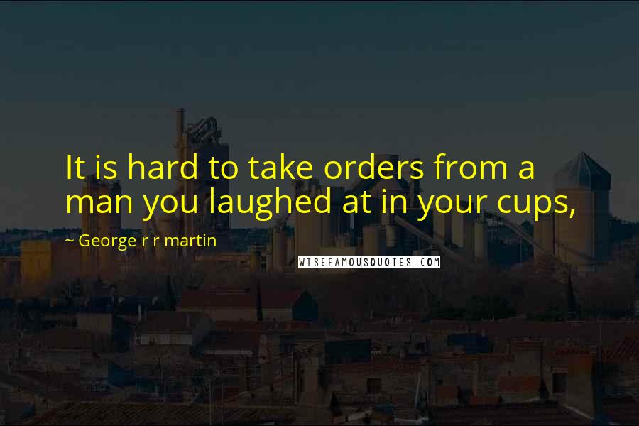 George R R Martin Quotes: It is hard to take orders from a man you laughed at in your cups,