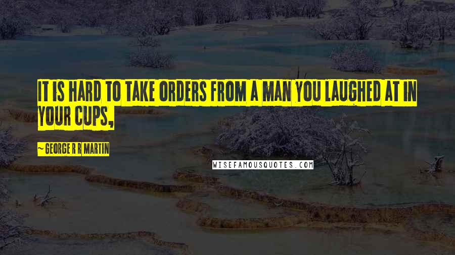 George R R Martin Quotes: It is hard to take orders from a man you laughed at in your cups,