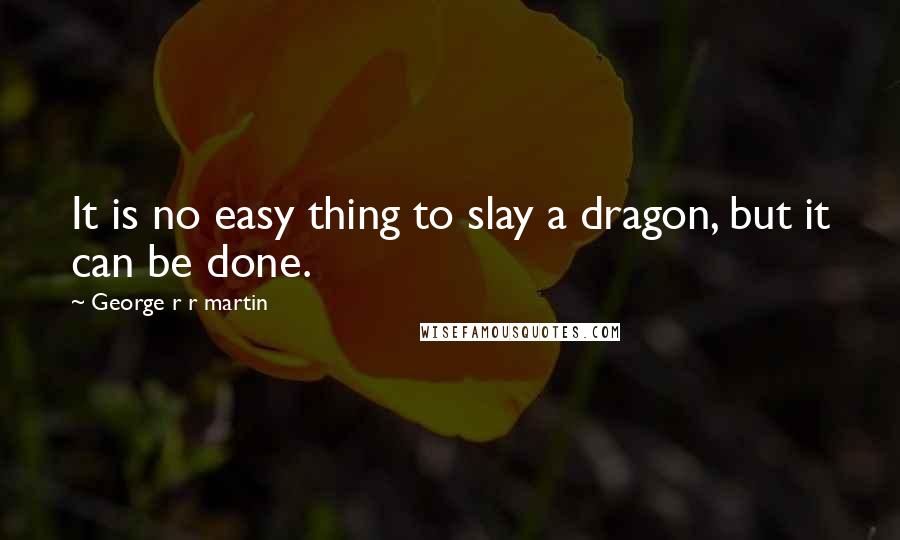 George R R Martin Quotes: It is no easy thing to slay a dragon, but it can be done.