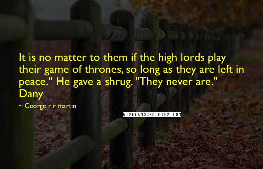 George R R Martin Quotes: It is no matter to them if the high lords play their game of thrones, so long as they are left in peace." He gave a shrug. "They never are." Dany