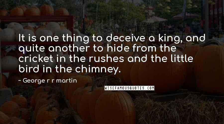 George R R Martin Quotes: It is one thing to deceive a king, and quite another to hide from the cricket in the rushes and the little bird in the chimney.