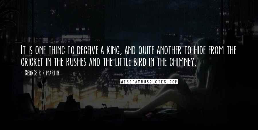 George R R Martin Quotes: It is one thing to deceive a king, and quite another to hide from the cricket in the rushes and the little bird in the chimney.